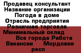 Продавец-консультант › Название организации ­ Погода в доме › Отрасль предприятия ­ Розничная торговля › Минимальный оклад ­ 60 000 - Все города Работа » Вакансии   . Мордовия респ.